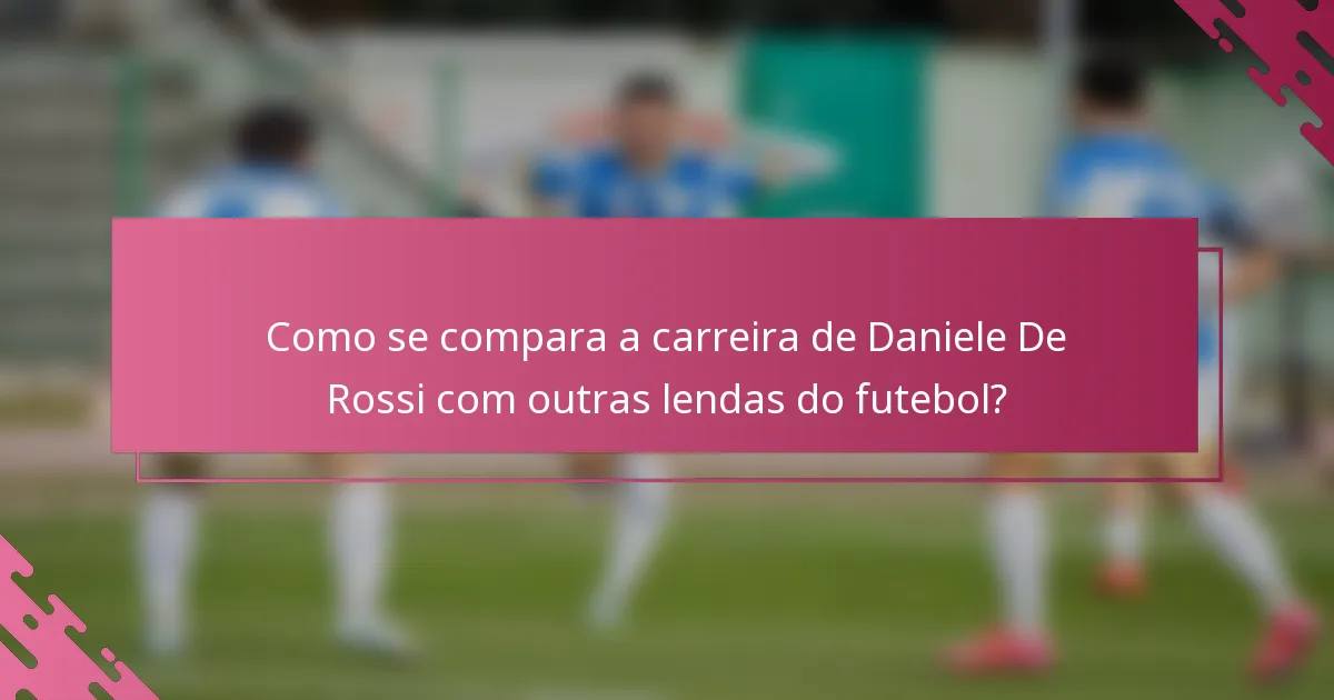 Como se compara a carreira de Daniele De Rossi com outras lendas do futebol?
